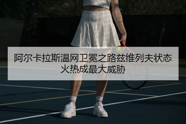 阿尔卡拉斯温网卫冕之路兹维列夫状态火热成最大威胁