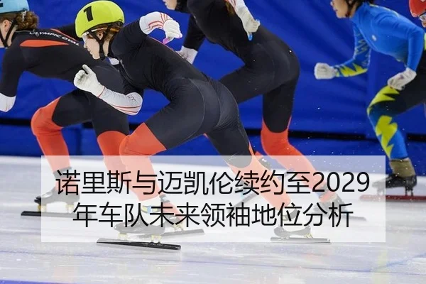 诺里斯与迈凯伦续约至2029年车队未来领袖地位分析